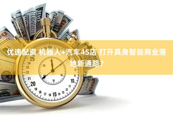 优速配资 机器人+汽车4S店 打开具身智能商业落地新通路？