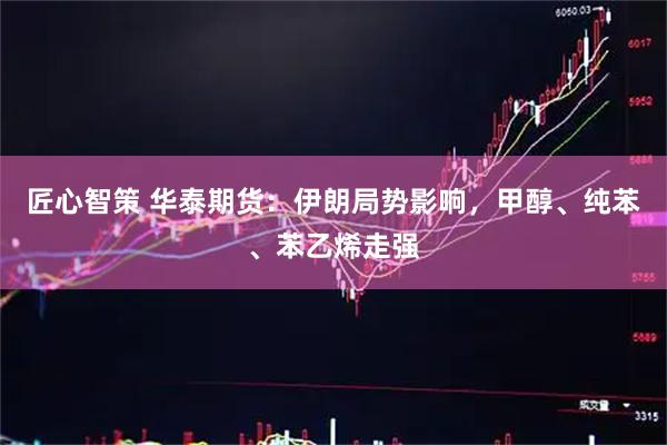 匠心智策 华泰期货：伊朗局势影响，甲醇、纯苯、苯乙烯走强