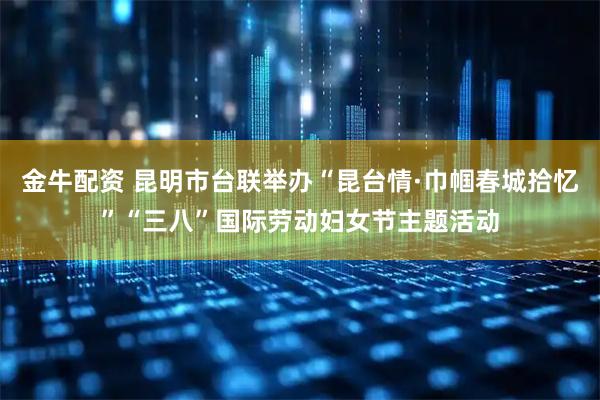 金牛配资 昆明市台联举办“昆台情·巾帼春城拾忆”“三八”国际劳动妇女节主题活动