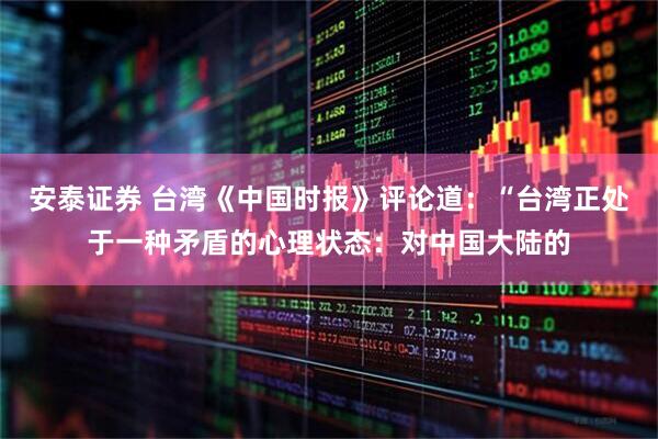 安泰证券 台湾《中国时报》评论道：“台湾正处于一种矛盾的心理状态：对中国大陆的