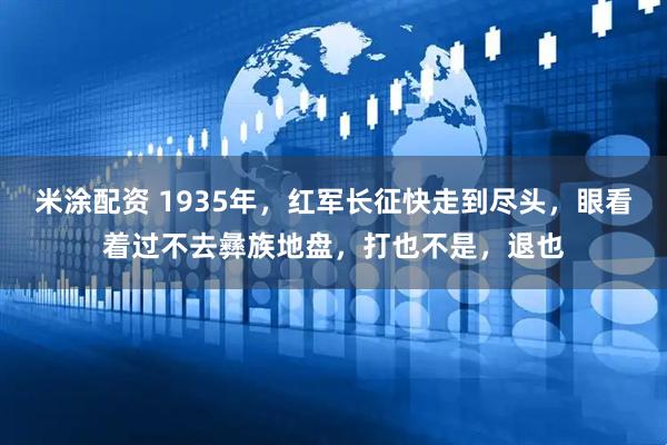 米涂配资 1935年，红军长征快走到尽头，眼看着过不去彝族地盘，打也不是，退也