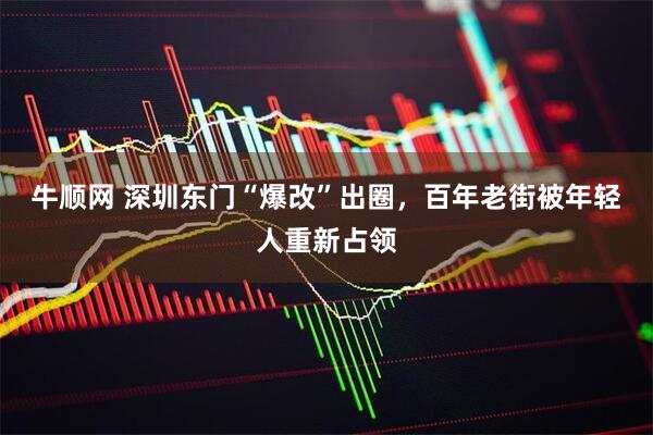 牛顺网 深圳东门“爆改”出圈，百年老街被年轻人重新占领
