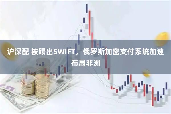 沪深配 被踢出SWIFT，俄罗斯加密支付系统加速布局非洲