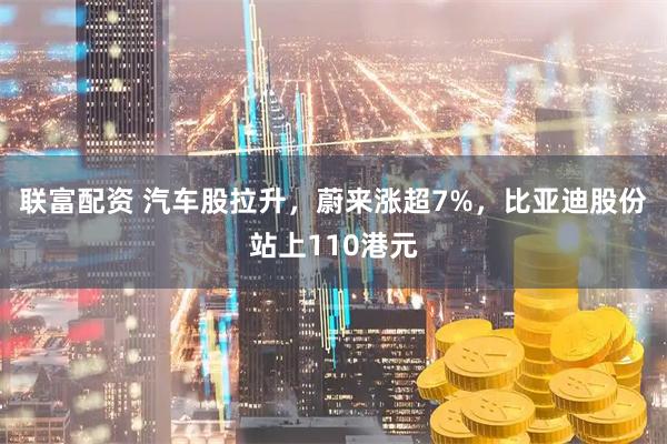 联富配资 汽车股拉升，蔚来涨超7%，比亚迪股份站上110港元