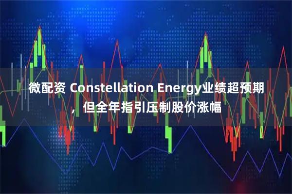 微配资 Constellation Energy业绩超预期，但全年指引压制股价涨幅