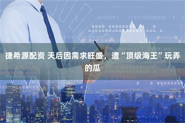 捷希源配资 天后因需求旺盛，遭“顶级海王”玩弄的瓜