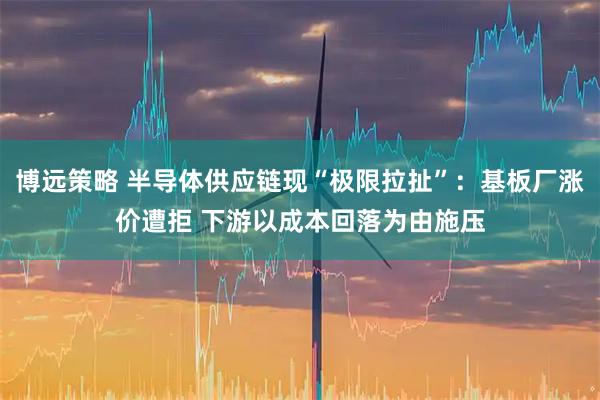 博远策略 半导体供应链现“极限拉扯”：基板厂涨价遭拒 下游以成本回落为由施压