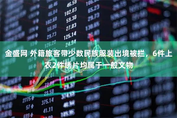 金盛网 外籍旅客带少数民族服装出境被拦，6件上衣2件绣片均属于一般文物
