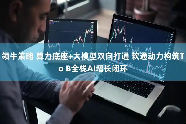 领牛策略 算力底座+大模型双向打通 软通动力构筑To B全栈AI增长闭环