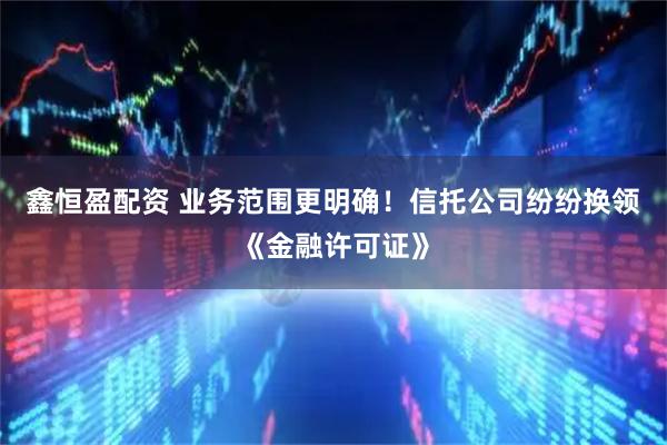 鑫恒盈配资 业务范围更明确！信托公司纷纷换领《金融许可证》