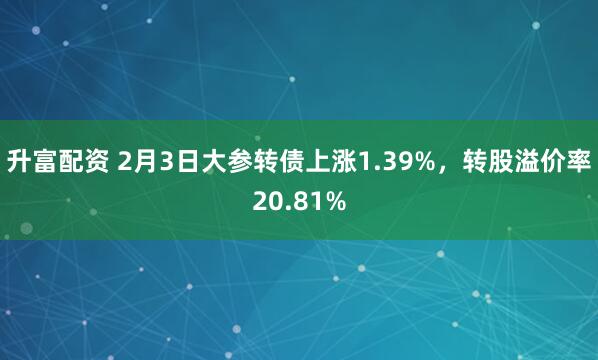 升富配资 2月3日大参转债上涨1.39%，转股溢价率20.81%