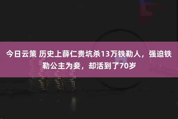 今日云策 历史上薛仁贵坑杀13万铁勒人，强迫铁勒公主为妾，却活到了70岁