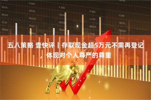 五八策略 壹快评｜存取现金超5万元不需再登记，体现对个人尊严的尊重