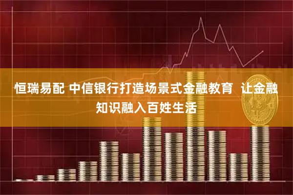 恒瑞易配 中信银行打造场景式金融教育  让金融知识融入百姓生活