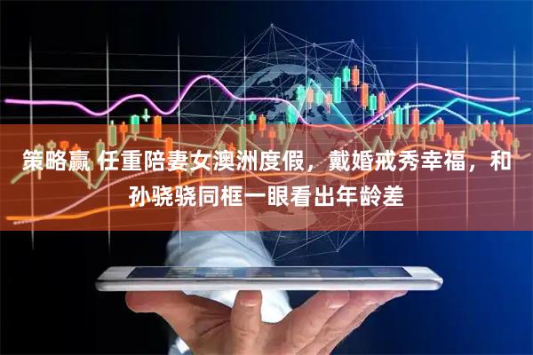 策略赢 任重陪妻女澳洲度假，戴婚戒秀幸福，和孙骁骁同框一眼看出年龄差
