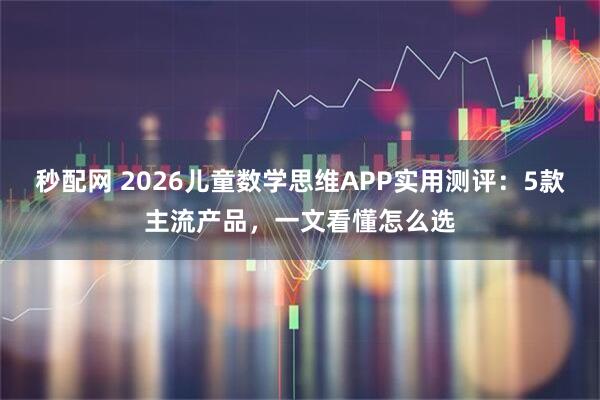 秒配网 2026儿童数学思维APP实用测评：5款主流产品，一文看懂怎么选