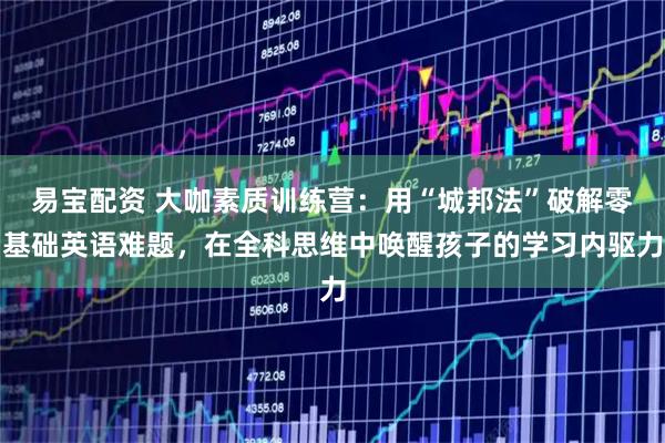 易宝配资 大咖素质训练营：用“城邦法”破解零基础英语难题，在全科思维中唤醒孩子的学习内驱力