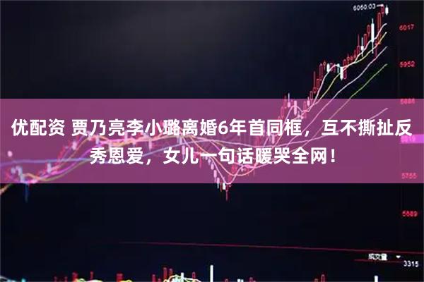 优配资 贾乃亮李小璐离婚6年首同框，互不撕扯反秀恩爱，女儿一句话暖哭全网！