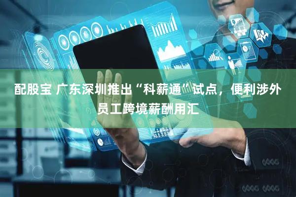 配股宝 广东深圳推出“科薪通”试点，便利涉外员工跨境薪酬用汇