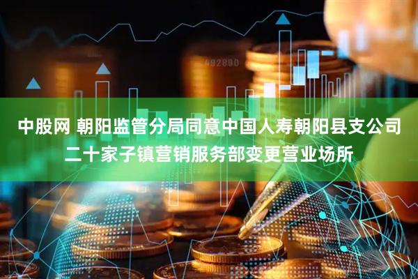 中股网 朝阳监管分局同意中国人寿朝阳县支公司二十家子镇营销服务部变更营业场所