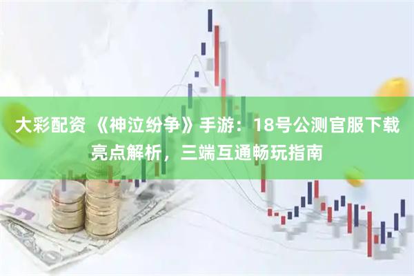 大彩配资 《神泣纷争》手游：18号公测官服下载亮点解析，三端互通畅玩指南