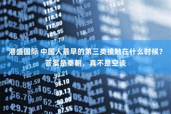 港盛国际 中国人最早的第三类接触在什么时候？答案是秦朝，真不是空谈