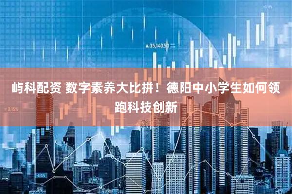 屿科配资 数字素养大比拼！德阳中小学生如何领跑科技创新