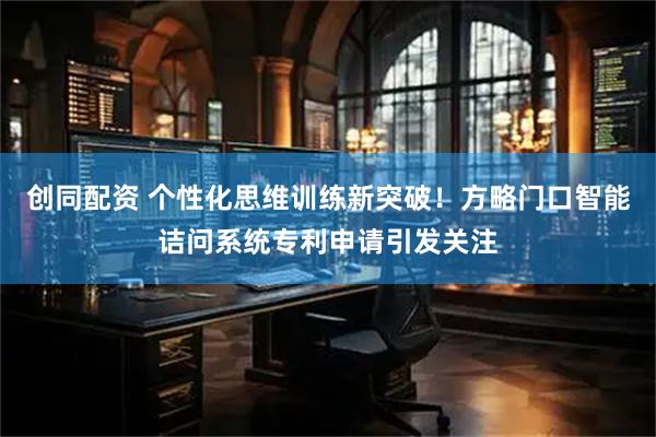 创同配资 个性化思维训练新突破！方略门口智能诘问系统专利申请引发关注