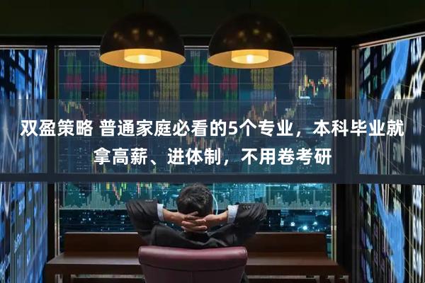 双盈策略 普通家庭必看的5个专业，本科毕业就拿高薪、进体制，不用卷考研