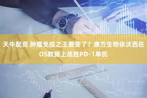 天牛配资 肿瘤免疫之王要变了？康方生物依沃西在OS数据上战胜PD-1单抗