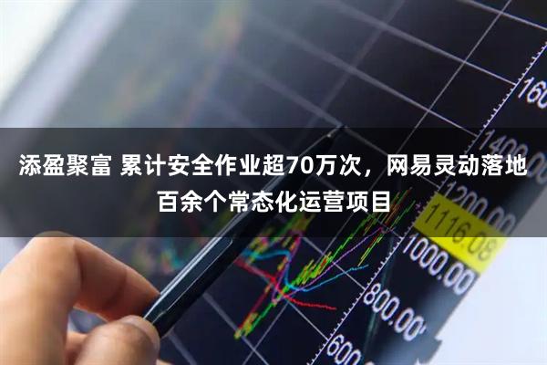 添盈聚富 累计安全作业超70万次，网易灵动落地百余个常态化运营项目