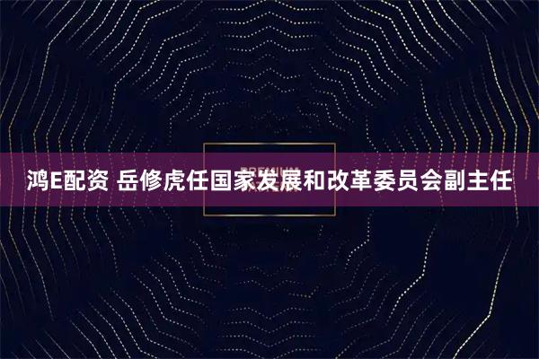 鸿E配资 岳修虎任国家发展和改革委员会副主任
