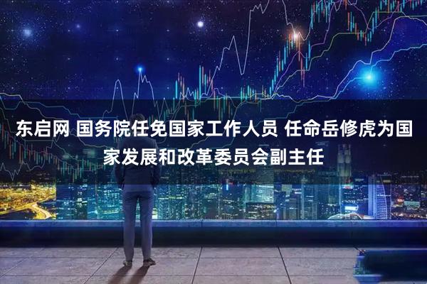 东启网 国务院任免国家工作人员 任命岳修虎为国家发展和改革委员会副主任