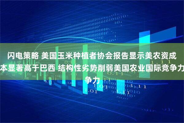 闪电策略 美国玉米种植者协会报告显示美农资成本显著高于巴西 结构性劣势削弱美国农业国际竞争力
