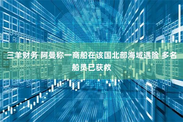 三羊财务 阿曼称一商船在该国北部海域遇险 多名船员已获救