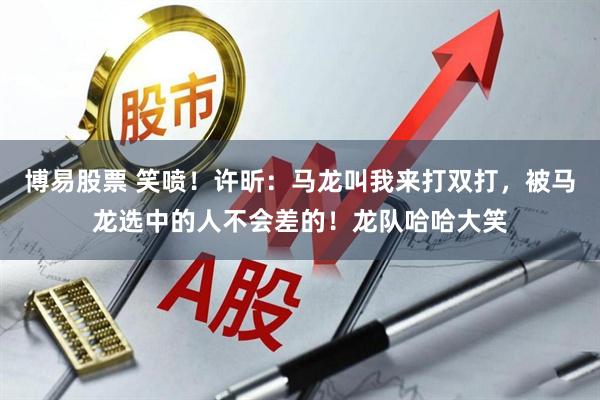 博易股票 笑喷！许昕：马龙叫我来打双打，被马龙选中的人不会差的！龙队哈哈大笑