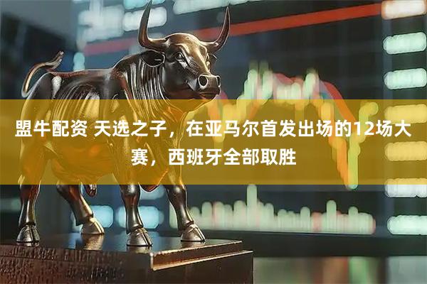 盟牛配资 天选之子，在亚马尔首发出场的12场大赛，西班牙全部取胜