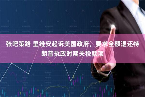 张吧策路 里维安起诉美国政府，要求全额退还特朗普执政时期关税款项