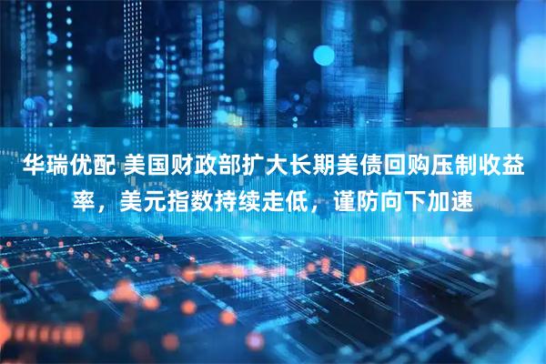华瑞优配 美国财政部扩大长期美债回购压制收益率，美元指数持续走低，谨防向下加速