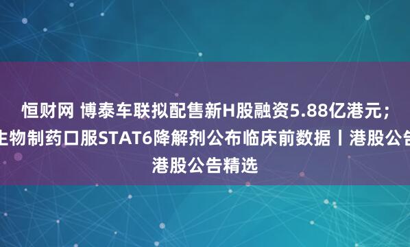 恒财网 博泰车联拟配售新H股融资5.88亿港元；中国生物制药口服STAT6降解剂公布临床前数据丨港股公告精选